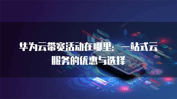 华为云带宽活动在哪里:一站式云服务的优惠与选择