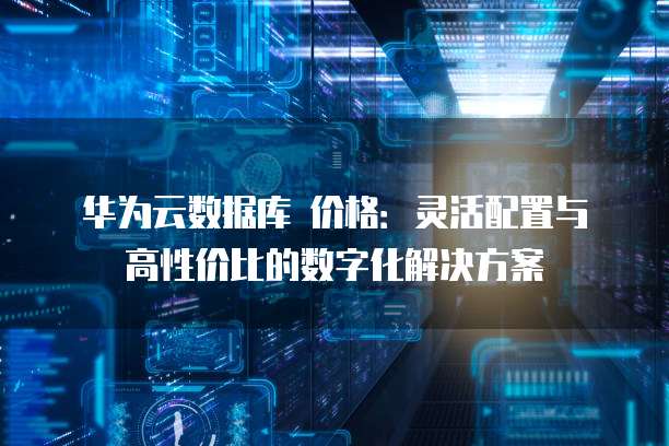 华为云数据库 价格:灵活配置与高性价比的数字化解决方案