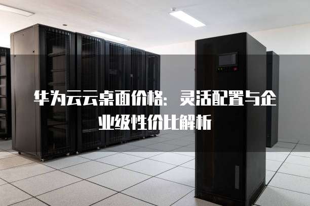 华为云云桌面价格：灵活配置与企业级性价比解析