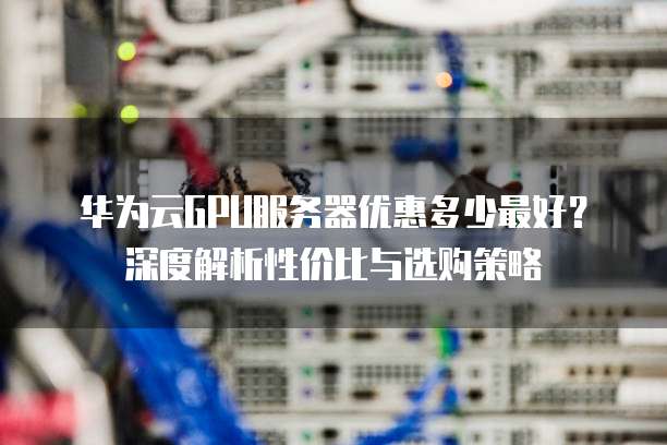 华为云GPU服务器优惠多少最好?深度解析性价比与选购策略