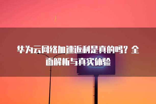 华为云网络加速返利是真的吗?全面解析与真实体验