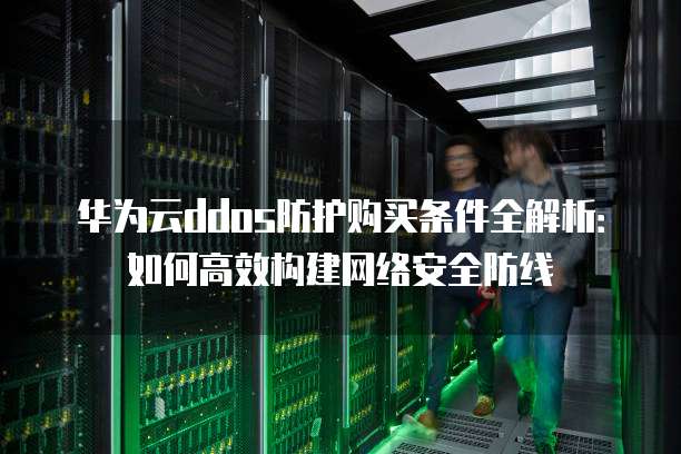 华为云ddos防护购买条件全解析：如何高效构建网络安全防线