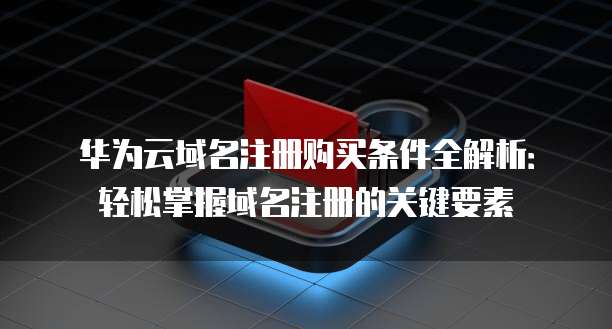 华为云域名注册购买条件全解析：轻松掌握域名注册的关键要素