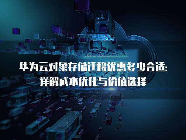 华为云对象存储迁移优惠多少合适：详解成本优化与价值选择