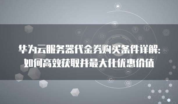 华为云服务器代金券购买条件详解:如何高效获取并最大化优惠价值