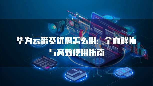 华为云带宽优惠怎么用:全面解析与高效使用指南