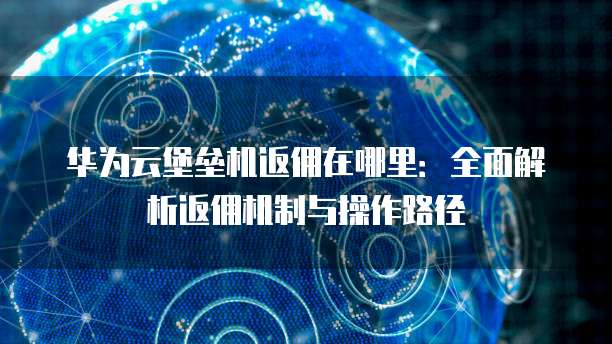 华为云堡垒机返佣在哪里：全面解析返佣机制与操作路径