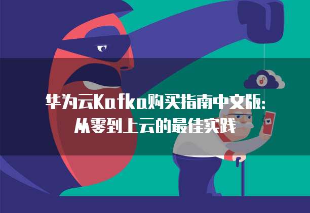 华为云Kafka购买指南中文版:从零到上云的最佳实践