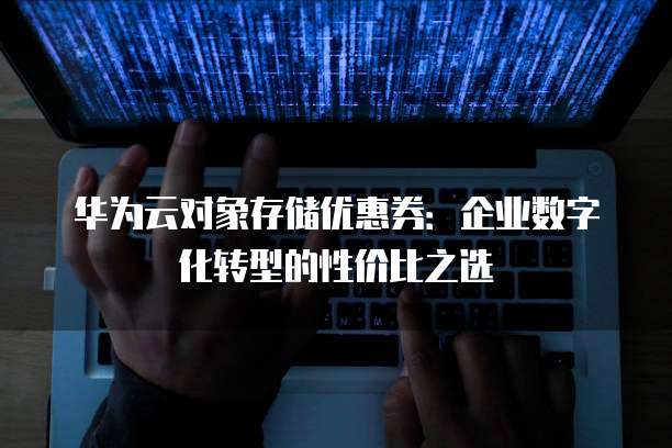华为云对象存储优惠券:企业数字化转型的性价比之选
