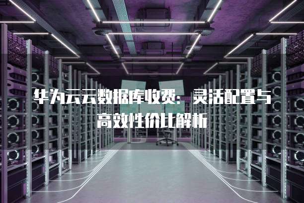 华为云云数据库收费:灵活配置与高效性价比解析