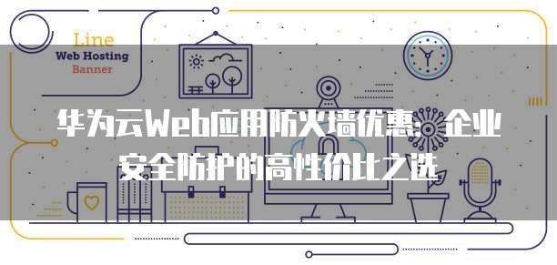 华为云Web应用防火墙优惠:企业安全防护的高性价比之选