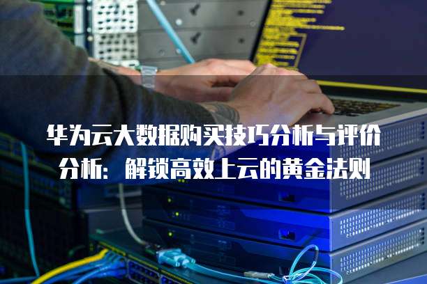 华为云大数据购买技巧分析与评价分析:解锁高效上云的黄金法则