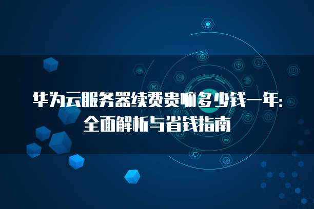 华为云服务器续费贵嘛多少钱一年:全面解析与省钱指南