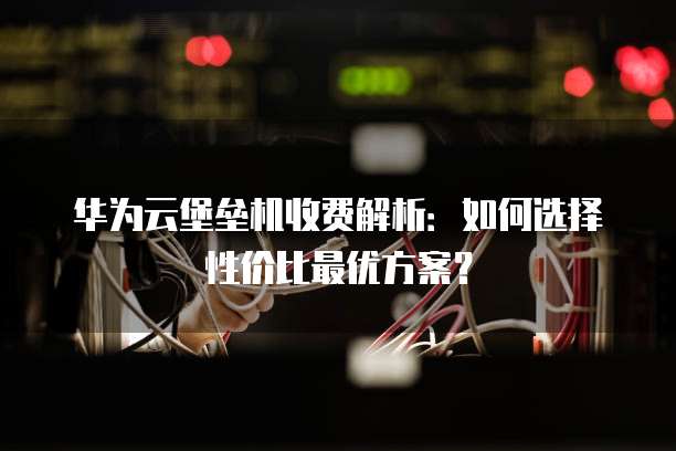 华为云堡垒机收费解析：如何选择性价比最优方案？