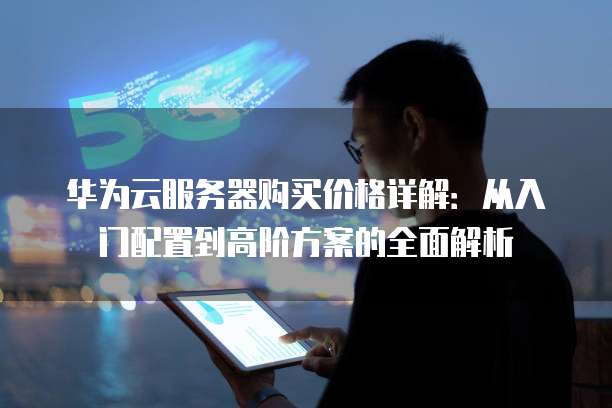 华为云服务器购买价格详解:从入门配置到高阶方案的全面解析