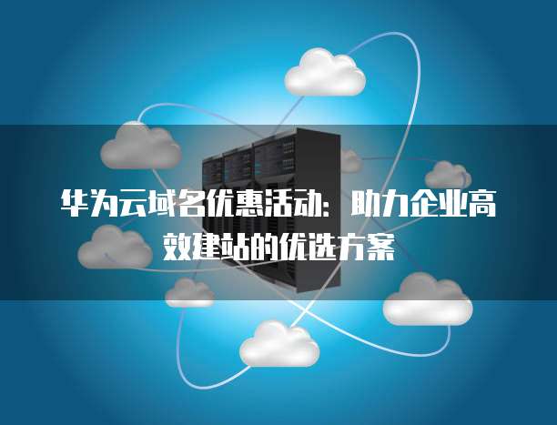 华为云域名优惠活动:助力企业高效建站的优选方案