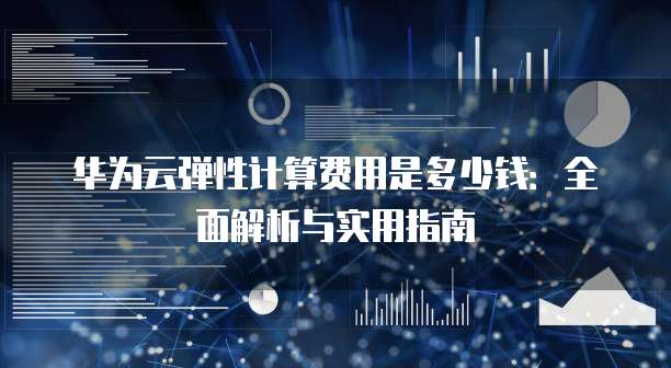 华为云弹性计算费用是多少钱:全面解析与实用指南