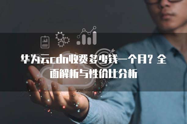 华为云cdn收费多少钱一个月?全面解析与性价比分析
