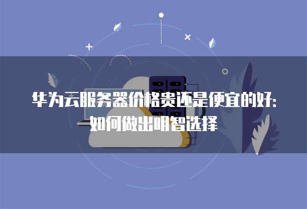 华为云服务器价格贵还是便宜的好:如何做出明智选择