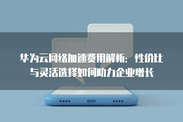 华为云网络加速费用解析:性价比与灵活选择如何助力企业增长