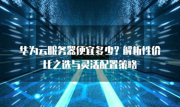 华为云服务器便宜多少?解析性价比之选与灵活配置策略