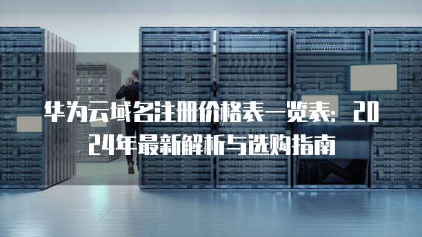 华为云域名注册价格表一览表:2024年最新解析与选购指南
