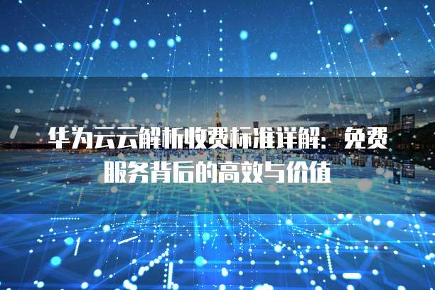 华为云云解析收费标准详解：免费服务背后的高效与价值