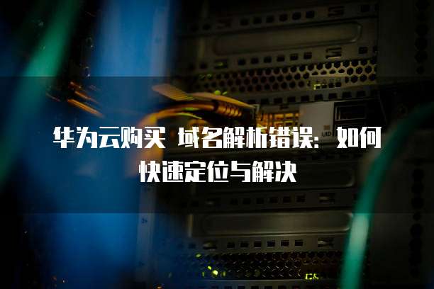 华为云购买 域名解析错误：如何快速定位与解决