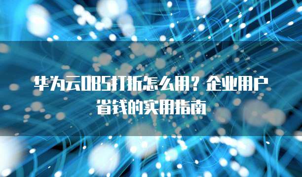 华为云OBS打折怎么用?企业用户省钱的实用指南