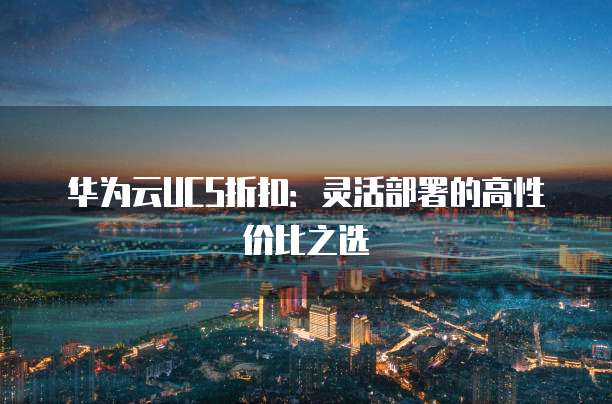 华为云UCS折扣:灵活部署的高性价比之选