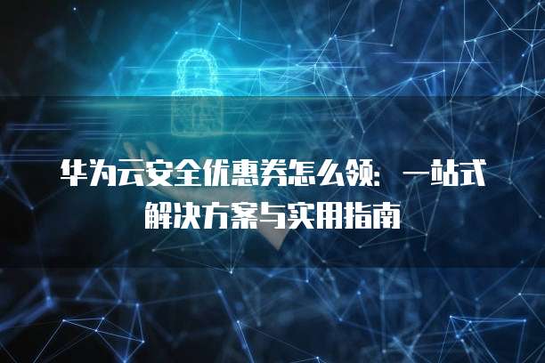 华为云安全优惠券怎么领:一站式解决方案与实用指南