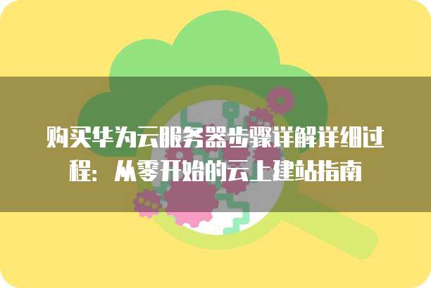 购买华为云服务器步骤详解详细过程:从零开始的云上建站指南
