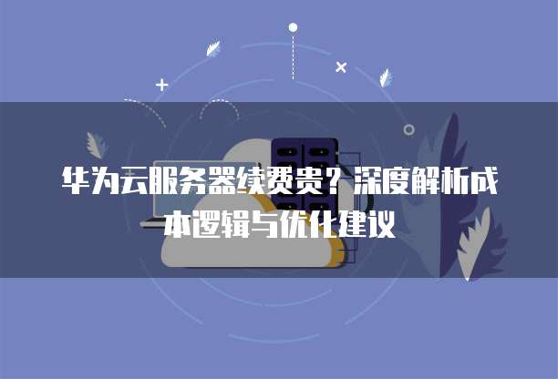 华为云服务器续费贵?深度解析成本逻辑与优化建议