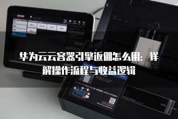 华为云云容器引擎返佣怎么用：详解操作流程与收益逻辑