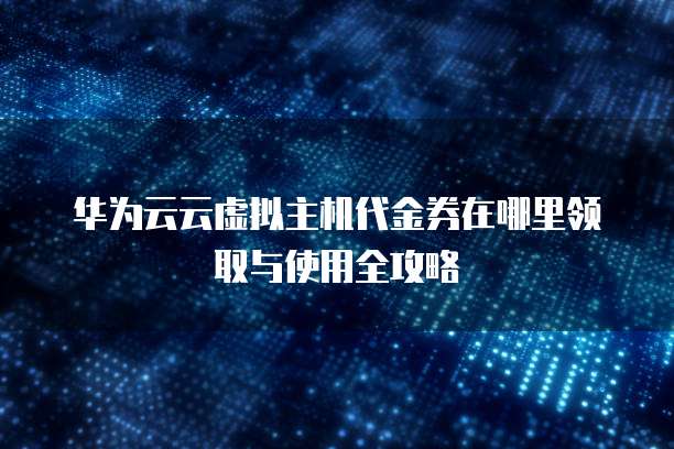 华为云云虚拟主机代金券在哪里领取与使用全攻略