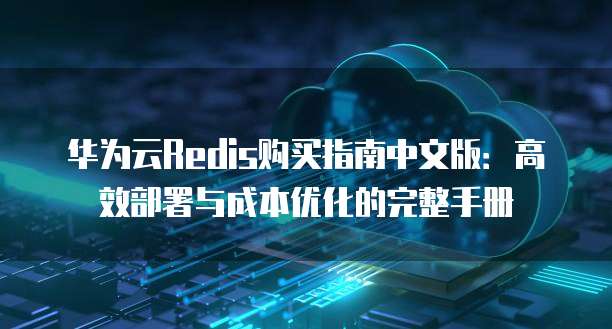 华为云Redis购买指南中文版:高效部署与成本优化的完整手册