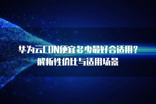 华为云CDN便宜多少最好合适用?解析性价比与适用场景