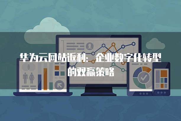 华为云网站返利:企业数字化转型的双赢策略