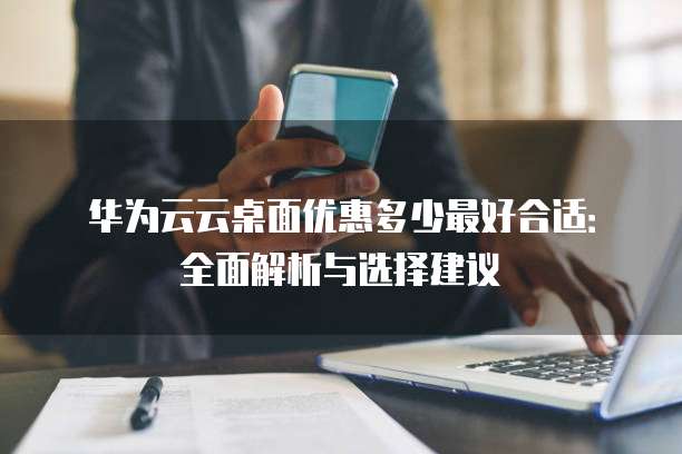 华为云云桌面优惠多少最好合适:全面解析与选择建议