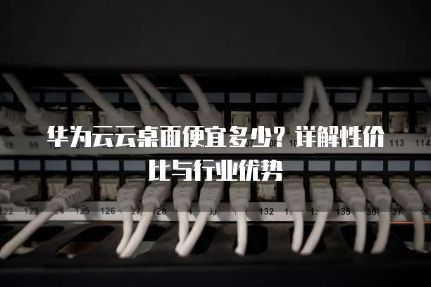 华为云云桌面便宜多少？详解性价比与行业优势