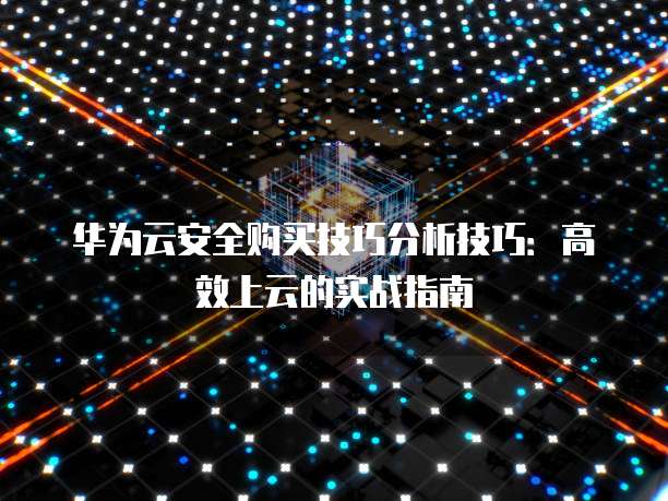 华为云安全购买技巧分析技巧:高效上云的实战指南