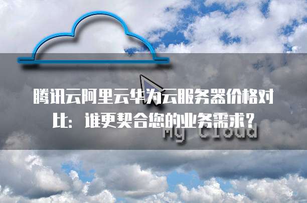 腾讯云阿里云华为云服务器价格对比:谁更契合您的业务需求?