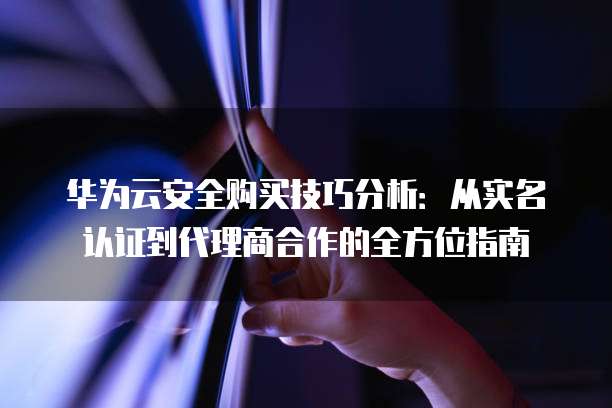 华为云安全购买技巧分析:从实名认证到代理商合作的全方位指南