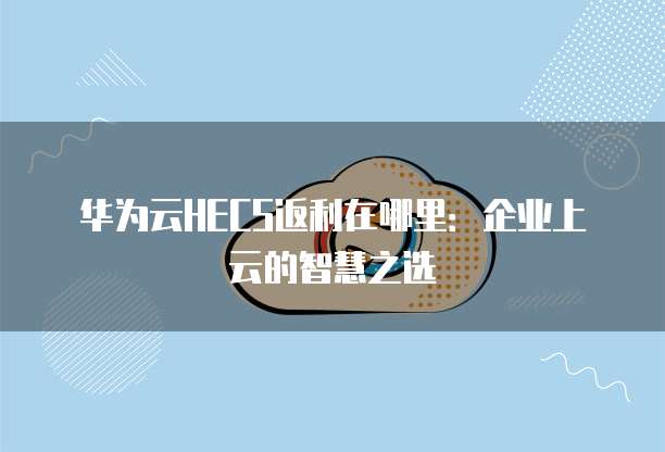 华为云HECS返利在哪里:企业上云的智慧之选