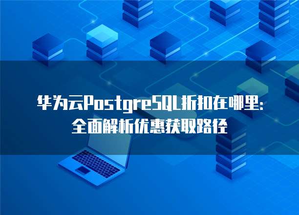 华为云PostgreSQL折扣在哪里：全面解析优惠获取路径