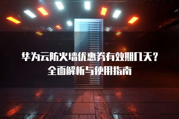 华为云防火墙优惠券有效期几天?全面解析与使用指南