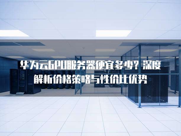 华为云GPU服务器便宜多少?深度解析价格策略与性价比优势