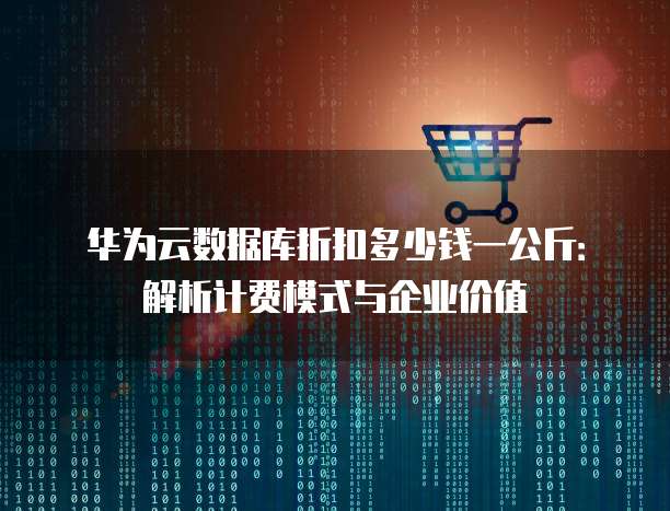 华为云数据库折扣多少钱一公斤:解析计费模式与企业价值