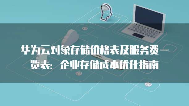 华为云对象存储价格表及服务费一览表：企业存储成本优化指南