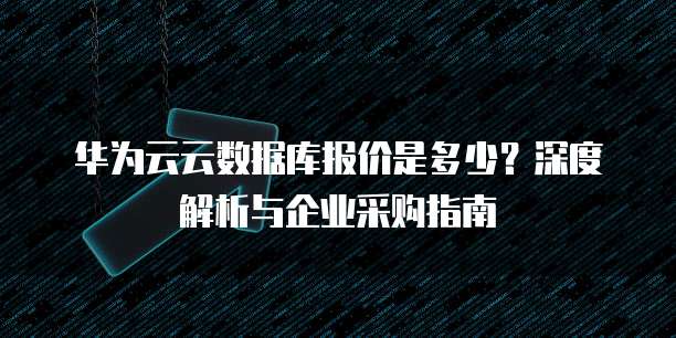 华为云云数据库报价是多少?深度解析与企业采购指南